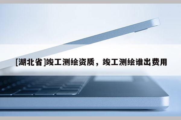 [湖北省]竣工测绘资质，竣工测绘谁出费用