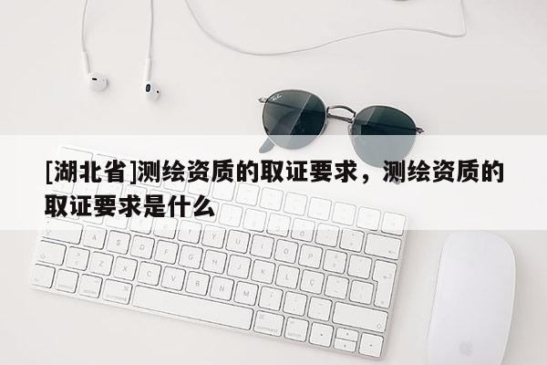 [湖北省]测绘资质的取证要求，测绘资质的取证要求是什么