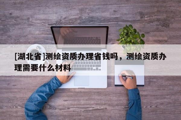 [湖北省]测绘资质办理省钱吗，测绘资质办理需要什么材料