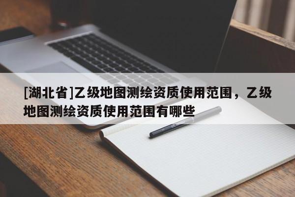 [湖北省]乙级地图测绘资质使用范围，乙级地图测绘资质使用范围有哪些