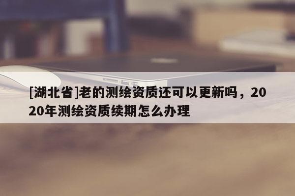 [湖北省]老的测绘资质还可以更新吗，2020年测绘资质续期怎么办理