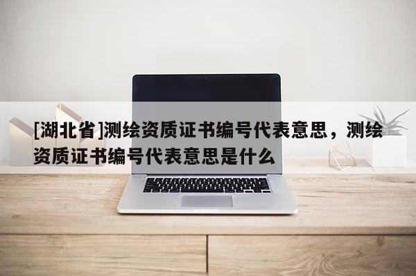 [湖北省]测绘资质证书编号代表意思，测绘资质证书编号代表意思是什么