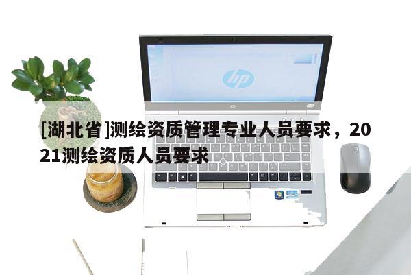 [湖北省]测绘资质管理专业人员要求，2021测绘资质人员要求