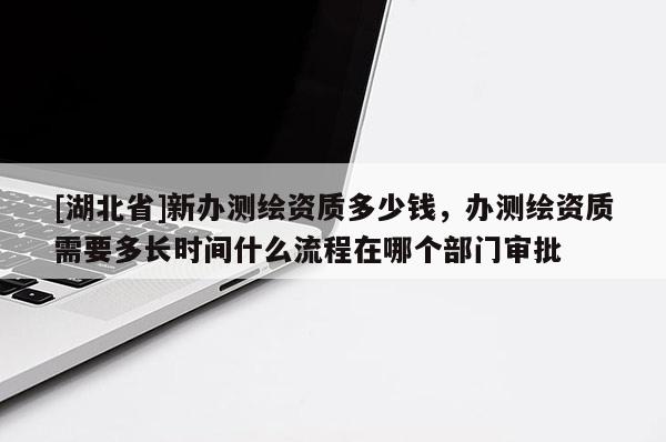 [湖北省]新办测绘资质多少钱，办测绘资质需要多长时间什么流程在哪个部门审批