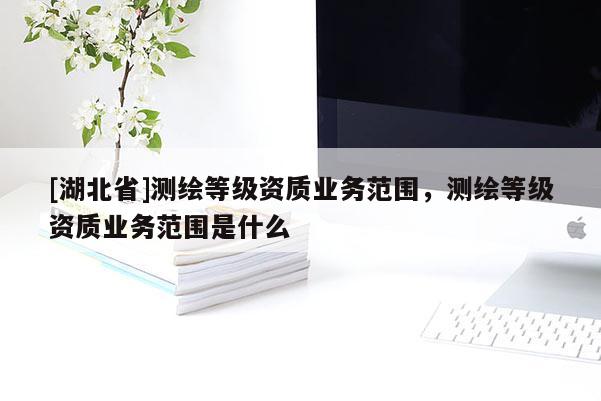 [湖北省]测绘等级资质业务范围，测绘等级资质业务范围是什么