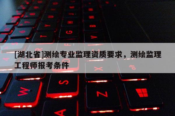 [湖北省]测绘专业监理资质要求，测绘监理工程师报考条件