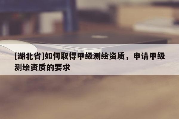 [湖北省]如何取得甲级测绘资质，申请甲级测绘资质的要求