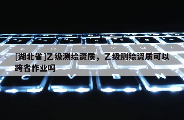 [湖北省]乙级测绘资质，乙级测绘资质可以跨省作业吗