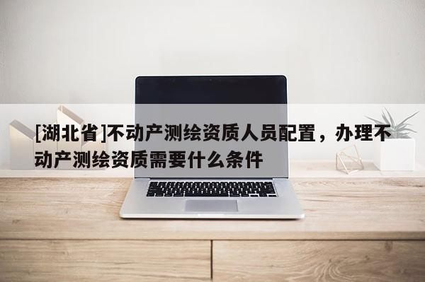 [湖北省]不动产测绘资质人员配置，办理不动产测绘资质需要什么条件