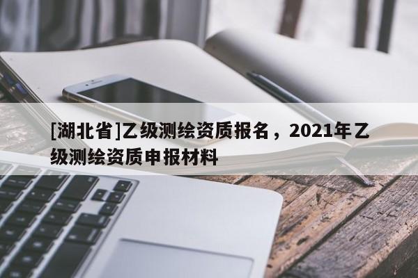 [湖北省]乙级测绘资质报名，2021年乙级测绘资质申报材料