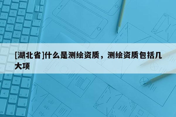 [湖北省]什么是测绘资质，测绘资质包括几大项
