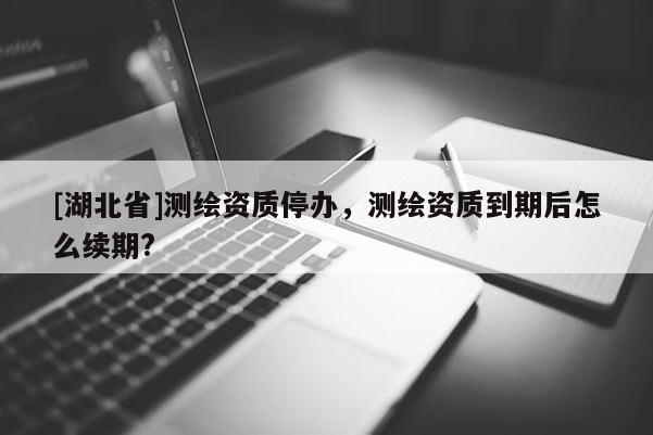 [湖北省]测绘资质停办，测绘资质到期后怎么续期?