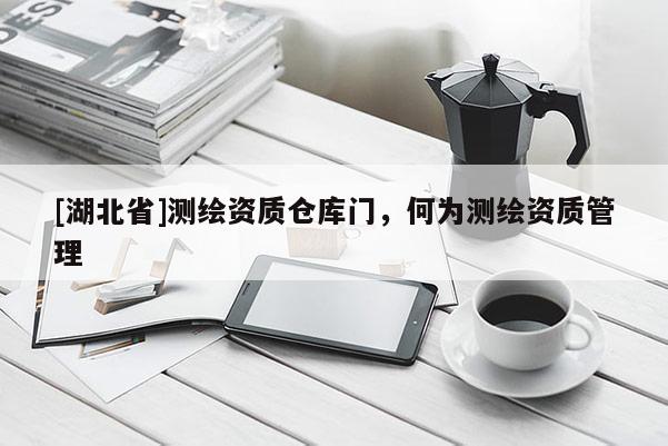 [湖北省]测绘资质仓库门，何为测绘资质管理