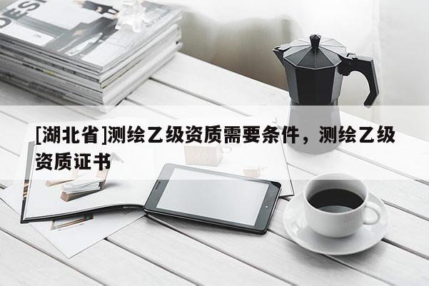 [湖北省]测绘乙级资质需要条件，测绘乙级资质证书