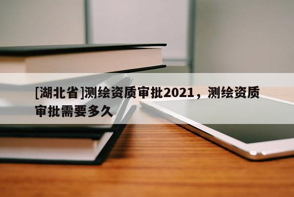 [湖北省]测绘资质审批2021，测绘资质审批需要多久