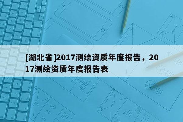 [湖北省]2017测绘资质年度报告，2017测绘资质年度报告表