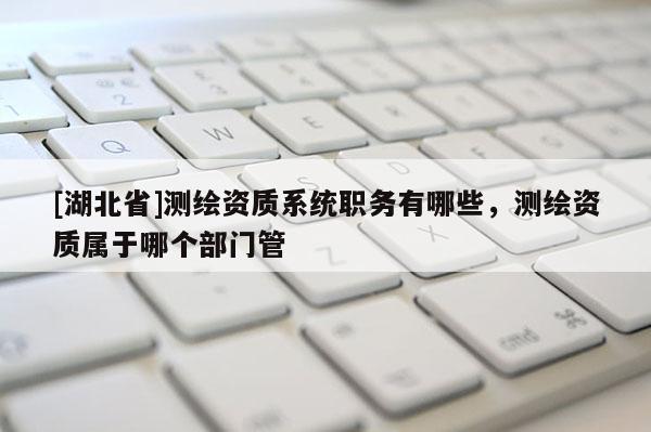 [湖北省]测绘资质系统职务有哪些，测绘资质属于哪个部门管