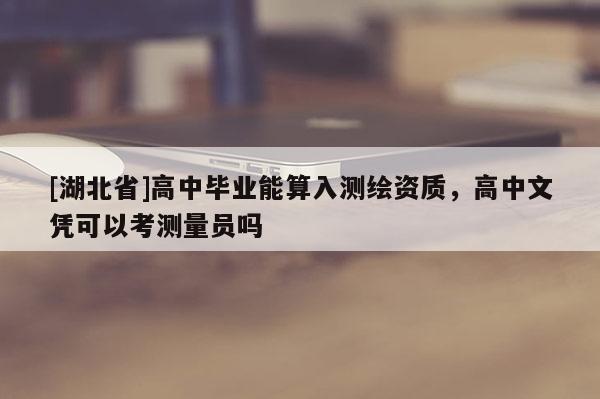 [湖北省]高中毕业能算入测绘资质，高中文凭可以考测量员吗
