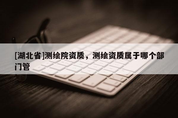 [湖北省]测绘院资质，测绘资质属于哪个部门管