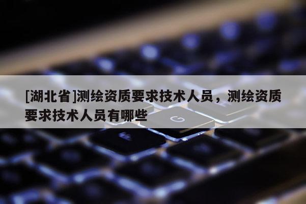 [湖北省]测绘资质要求技术人员，测绘资质要求技术人员有哪些