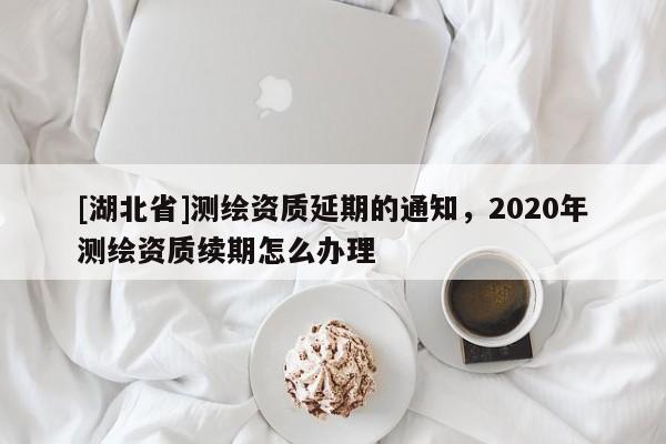 [湖北省]测绘资质延期的通知，2020年测绘资质续期怎么办理