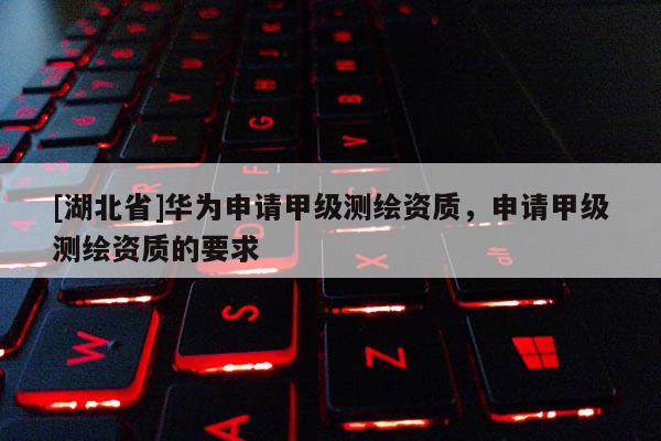 [湖北省]华为申请甲级测绘资质，申请甲级测绘资质的要求