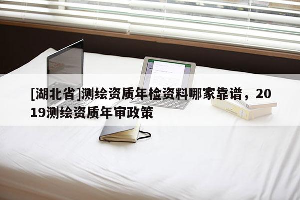 [湖北省]测绘资质年检资料哪家靠谱，2019测绘资质年审政策