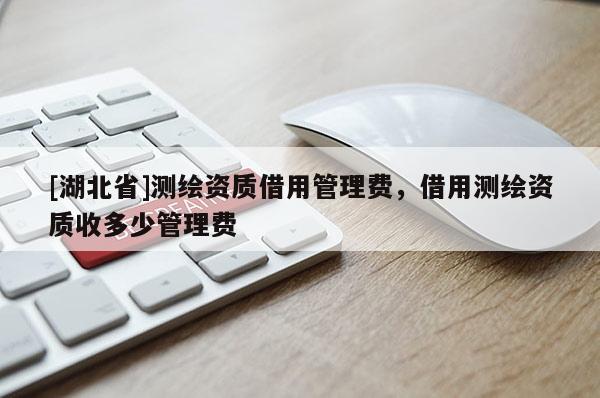[湖北省]测绘资质借用管理费，借用测绘资质收多少管理费
