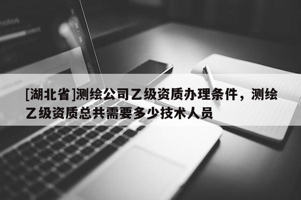 [湖北省]测绘公司乙级资质办理条件，测绘乙级资质总共需要多少技术人员