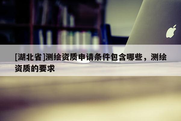 [湖北省]测绘资质申请条件包含哪些，测绘资质的要求