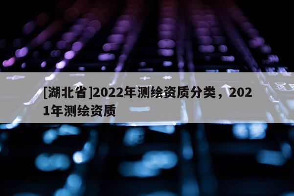 [湖北省]2022年测绘资质分类，2021年测绘资质