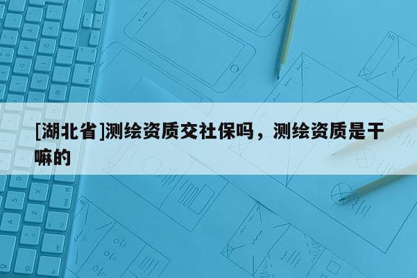 [湖北省]测绘资质交社保吗，测绘资质是干嘛的
