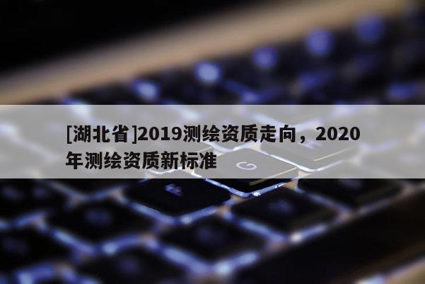 [湖北省]2019测绘资质走向，2020年测绘资质新标准