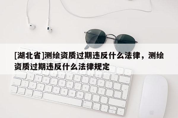 [湖北省]测绘资质过期违反什么法律，测绘资质过期违反什么法律规定