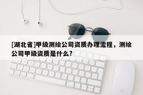 [湖北省]甲级测绘公司资质办理流程，测绘公司甲级资质是什么?