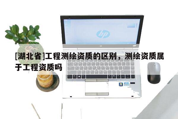 [湖北省]工程测绘资质的区别，测绘资质属于工程资质吗