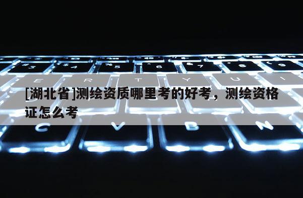 [湖北省]测绘资质哪里考的好考，测绘资格证怎么考