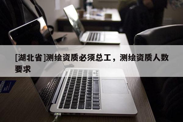 [湖北省]测绘资质必须总工，测绘资质人数要求