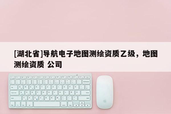 [湖北省]导航电子地图测绘资质乙级，地图测绘资质 公司