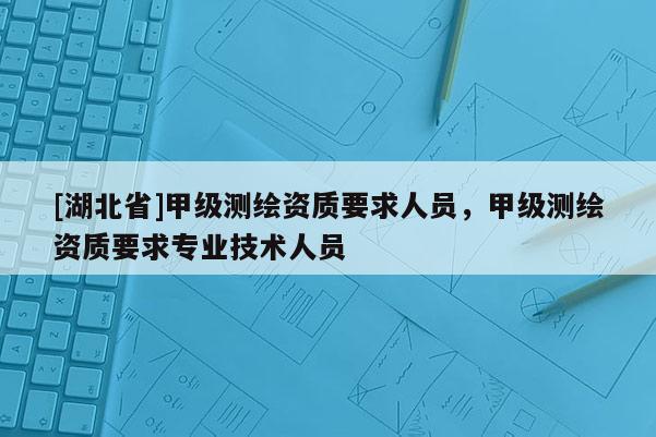 [湖北省]甲级测绘资质要求人员，甲级测绘资质要求专业技术人员