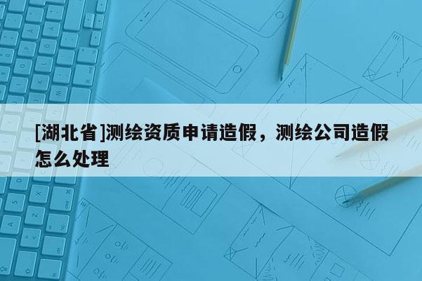 [湖北省]测绘资质申请造假，测绘公司造假怎么处理