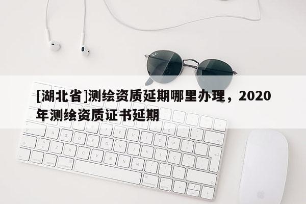 [湖北省]测绘资质延期哪里办理，2020年测绘资质证书延期