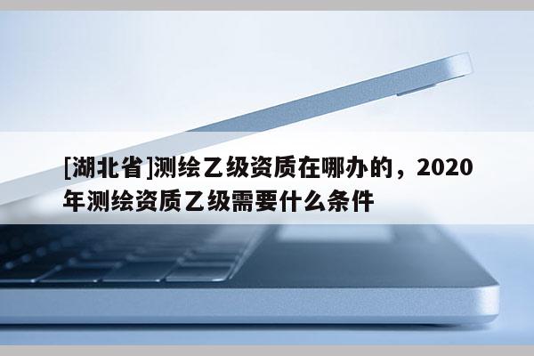 [湖北省]测绘乙级资质在哪办的，2020年测绘资质乙级需要什么条件