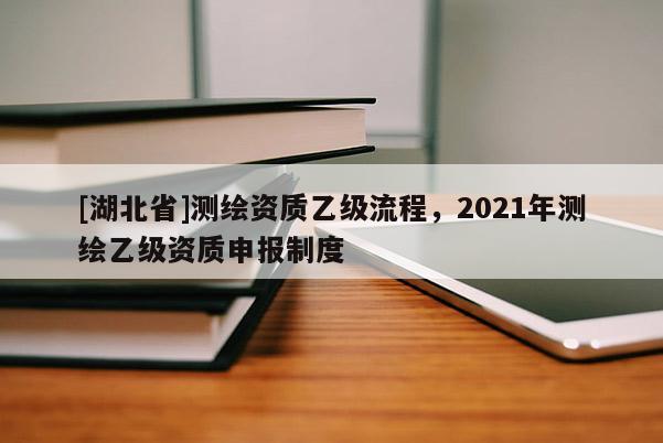 [湖北省]测绘资质乙级流程，2021年测绘乙级资质申报制度
