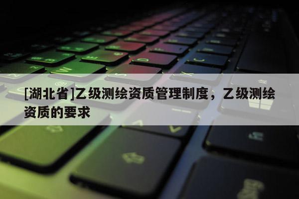 [湖北省]乙级测绘资质管理制度，乙级测绘资质的要求