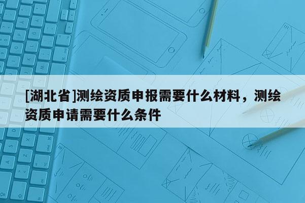 [湖北省]测绘资质申报需要什么材料，测绘资质申请需要什么条件
