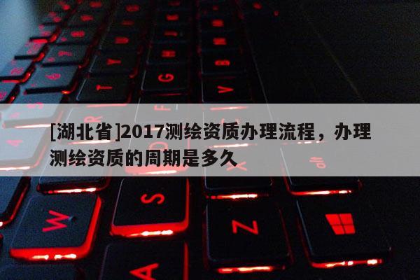 [湖北省]2017测绘资质办理流程，办理测绘资质的周期是多久