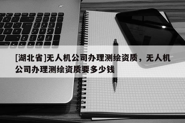 [湖北省]无人机公司办理测绘资质，无人机公司办理测绘资质要多少钱