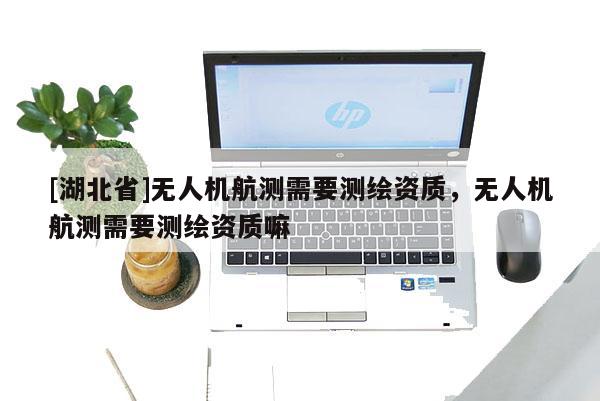 [湖北省]无人机航测需要测绘资质，无人机航测需要测绘资质嘛