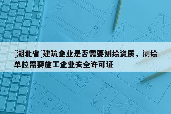 [湖北省]建筑企业是否需要测绘资质，测绘单位需要施工企业安全许可证